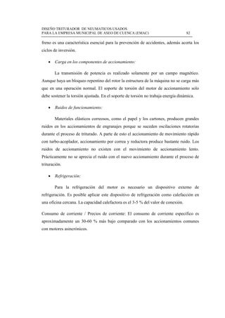 DISEÑO TRITURADOR DE NEUMATICOS USADOS
PARA LA EMPRESA MUNICIPAL DE ASEO DE CUENCA (EMAC) 82
 
freno es una característica esencial para la prevención de accidentes, además acorta los
ciclos de inversión.
 Carga en los componentes de accionamiento:
La transmisión de potencia es realizado solamente por un campo magnético.
Aunque haya un bloqueo repentino del rotor la estructura de la máquina no se carga más
que en una operación normal. El soporte de torsión del motor de accionamiento solo
debe sostener la torsión ajustada. En el soporte de torsión no trabaja energía dinámica.
 Ruidos de funcionamiento:
Materiales elásticos correosos, como el papel y los cartones, producen grandes
ruidos en los accionamientos de engranajes porque se suceden oscilaciones rotatorias
durante el proceso de triturado. A parte de esto el accionamiento de movimiento rápido
con turbo-acoplador, accionamiento por correa y reductora produce bastante ruido. Los
ruidos de accionamiento no existen con el movimiento de accionamiento lento.
Prácticamente no se aprecia el ruido con el nuevo accionamiento durante el proceso de
trituración.
 Refrigeración:
Para la refrigeración del motor es necesario un dispositivo externo de
refrigeración. Es posible aplicar este dispositivo de refrigeración como calefacción en
una oficina cercana. La capacidad calefactora es el 3-5 % del valor de conexión.
Consumo de corriente / Precios de corriente: El consumo de corriente específico es
aproximadamente un 30-60 % más bajo comparado con los accionamientos comunes
con motores asincrónicos.
 