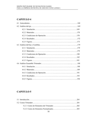 DISEÑO TRITURADOR DE NEUMATICOS USADOS
PARA LA EMPRESA MUNICIPAL DE ASEO DE CUENCA (EMAC)
XI
CAPITULO 4
4.1 Antecedentes……………………………………………………………….……..168
4.2 Análisis del eje………………………………………………………….…….…..169
4.2.1 Simulación………………………………....…………..…….…….…..169
4.2.2 Materiales…………………………………………………..…………..170
4.2.3 Condiciones de Operación…………………………………..……..…..170
4.2.4 Resultados……………………………………………………..………..172
4.2.5 Figuras………………………………………………………...………..173
4.3 Análisis del Eje y Cuchillas…………………………………………..…………..179
4.3.1 Simulación…………………………………………………………..….179
4.3.2 Materiales……………………...……………………….………..……..179
4.3.3 Condiciones de Operación………………………………...….....……..180
4.3.4 Resultados………………………………………………….….…….....182
4.3.5 Figuras……………………………………………………….….……..183
4.4 Análisis Ensamble Triturador………………………………………...…,…….…188
4.4.1 Simulación………………………………………………………….…..188
4.4.2 Materiales…………………………………………….………………...189
4.4.3 Condiciones de Operación……………………………….………….…191
4.4.4 Resultados…………………………………………….………………..193
4.4.5 Figuras…………………………………………...……………………..194
CAPITULO 5
5.1 Introducción……………………………………………………………………...201
5.2 Costos Triturador…………………………………………………………...……201
5.2.1 Costos de Elementos del Triturador…………………………….....…202
5.2.2 Costos de Elementos Normalizados………………………..….…..…203
 