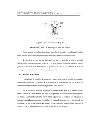 DISEÑO TR
PARA LA E
 
Es
como pied
Se
vulcanizad
presión al
con la pre
2.4.1.2 Mo
Lo
dimension
martillos e
En
coraza cilí
de pivote.
rompen a
martillos y
último, el
RITURADOR
EMPRESA M
Fuen
un equipo
dras, utilizad
descartarí
do), tiene p
l material p
esencia del a
olinos de m
os molinos d
nes pequeña
es el produc
n el molino
índrica. En
. La alimen
medida qu
y se pulveri
polvo pasa
R DE NEUMA
MUNICIPAL D
Figura
nte: MAXW
o para la re
do comúnm
ía este tipo
propiedades
para tritura
alambre exi
martillos.
de martillos
as o a polv
cto de tritura
de martillo
el exterior
ntación entr
ue caen por
iza al pasar
por un tam
ATICOS USA
DE ASEO DE
a 2.44 Tritu
WELL J.”Re
educción no
mente en la m
o de tritura
s elásticas, y
ar, por lo q
istente en el
s se usan pa
vos. Con fre
adores girat
os. Un rotor
del rotor se
ra por la pa
el cilindro.
por la estre
miz o malla e
ADOS
E CUENCA (E
uradora de Q
eciclaje de d
o muy fina
minería par
ador ya qu
y el princip
que el cauch
l neumático
ara reducir p
ecuencia, la
torios o de q
r de alta ve
e acopla un
arte superio
. El materia
echa abertur
en el extrem
EMAC)
Quijadas
desechos só
de grandes
ra material p
e el mater
pio de tritur
ho no se va
o.
partículas d
a alimentac
quijadas.
elocidad gir
na serie de m
or de la cor
al se rompe
ra entre los
mo de descar
ólidos”
s cantidades
pulverizable
rial a tritur
ración es la
a a triturar.
de tamaño in
ción de los
ra en el inte
martillos en
raza y las p
e por el imp
martillos y
rga.
98
s de sólidos
e.
rar (caucho
a de aplicar
. Y más aun
ntermedio a
molinos de
erior de una
n los puntos
partículas se
pacto de los
coraza. Por
s
o
r
n
a
e
a
s
e
s
r
 