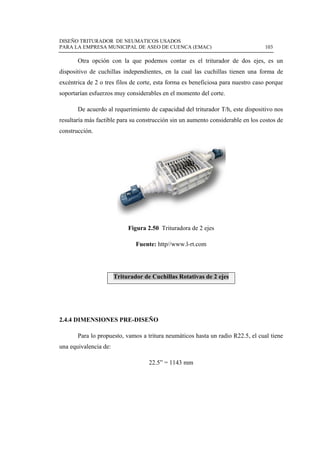 DISEÑO TRITURADOR DE NEUMATICOS USADOS
PARA LA EMPRESA MUNICIPAL DE ASEO DE CUENCA (EMAC) 103
 
Otra opción con la que podemos contar es el triturador de dos ejes, es un
dispositivo de cuchillas independientes, en la cual las cuchillas tienen una forma de
excéntrica de 2 o tres filos de corte, esta forma es beneficiosa para nuestro caso porque
soportarían esfuerzos muy considerables en el momento del corte.
De acuerdo al requerimiento de capacidad del triturador T/h, este dispositivo nos
resultaría más factible para su construcción sin un aumento considerable en los costos de
construcción.
Figura 2.50 Trituradora de 2 ejes
Fuente: http//www.l-rt.com
Triturador de Cuchillas Rotativas de 2 ejes
2.4.4 DIMENSIONES PRE-DISEÑO
Para lo propuesto, vamos a tritura neumáticos hasta un radio R22.5, el cual tiene
una equivalencia de:
22.5” = 1143 mm
 