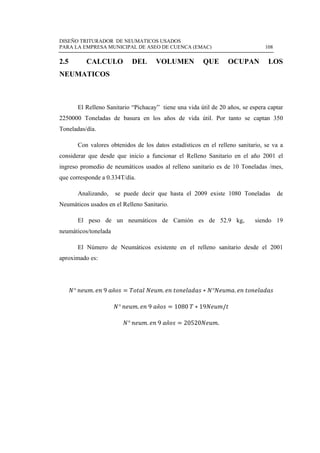 DISEÑO TRITURADOR DE NEUMATICOS USADOS
PARA LA EMPRESA MUNICIPAL DE ASEO DE CUENCA (EMAC) 108
 
2.5 CALCULO DEL VOLUMEN QUE OCUPAN LOS
NEUMATICOS
El Relleno Sanitario “Pichacay” tiene una vida útil de 20 años, se espera captar
2250000 Toneladas de basura en los años de vida útil. Por tanto se captan 350
Toneladas/día.
Con valores obtenidos de los datos estadísticos en el relleno sanitario, se va a
considerar que desde que inicio a funcionar el Relleno Sanitario en el año 2001 el
ingreso promedio de neumáticos usados al relleno sanitario es de 10 Toneladas /mes,
que corresponde a 0.334T/día.
Analizando, se puede decir que hasta el 2009 existe 1080 Toneladas de
Neumáticos usados en el Relleno Sanitario.
El peso de un neumáticos de Camión es de 52.9 kg, siendo 19
neumáticos/tonelada
El Número de Neumáticos existente en el relleno sanitario desde el 2001
aproximado es:
° . 9 ñ . ° .
° . 9 ñ 1080 19 /
° . 9 ñ 20520 .
 