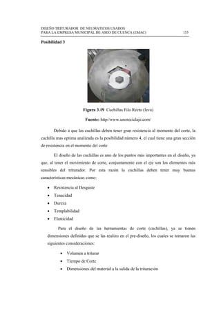 DISEÑO TRITURADOR DE NEUMATICOS USADOS
PARA LA EMPRESA MUNICIPAL DE ASEO DE CUENCA (EMAC) 153
 
Posibilidad 3
Figura 3.19 Cuchillas Filo Recto (leva)
Fuente: http//www.unoreciclaje.com/
Debido a que las cuchillas deben tener gran resistencia al momento del corte, la
cuchilla mas optima analizada es la posibilidad número 4, el cual tiene una gran sección
de resistencia en el momento del corte
El diseño de las cuchillas es uno de los puntos más importantes en el diseño, ya
que, al tener el movimiento de corte, conjuntamente con el eje son los elementos más
sensibles del triturador. Por esta razón la cuchillas deben tener muy buenas
características mecánicas como:
 Resistencia al Desgaste
 Tenacidad
 Dureza
 Templabilidad
 Elasticidad
Para el diseño de las herramientas de corte (cuchillas), ya se tienen
dimensiones definidas que se las realizo en el pre-diseño, los cuales se tomaron las
siguientes consideraciones:
 Volumen a triturar
 Tiempo de Corte
 Dimensiones del material a la salida de la trituración
 