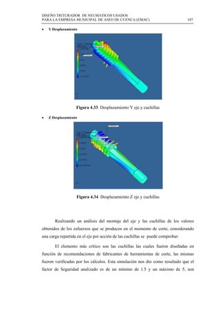 DISEÑO TRITURADOR DE NEUMATICOS USADOS
PARA LA EMPRESA MUNICIPAL DE ASEO DE CUENCA (EMAC) 187
 
 Y Desplazamiento
Figura 4.33 Desplazamiento Y eje y cuchillas
 Z Desplazamiento
Figura 4.34 Desplazamiento Z eje y cuchillas
Realizando un análisis del montaje del eje y las cuchillas de los valores
obtenidos de los esfuerzos que se producen en el momento de corte, considerando
una carga repartida en el eje por acción de las cuchillas se puede comprobar:
El elemento más crítico son las cuchillas las cuales fueron diseñadas en
función de recomendaciones de fabricantes de herramientas de corte, las mismas
fueron verificadas por los cálculos. Esta simulación nos dio como resultado que el
factor de Seguridad analizado es de un mínimo de 1.5 y un máximo de 5, son
 