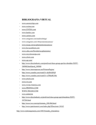 BIBLIOGRAFIA VIRTUAL
- www.unoreciclaje.com
- www.weima.com
- www.UNTHA.com
- www.hardox.com
- www.carinox.com
- www.emagister.com/analisisfatiga/
- www.emagister.com/vibracionesmecanicas/
- www.incap.com/acoplamientosmecanicos/
- www.hevacambient.com
- www.cdm.com/flexident/acoplamientos/
- www.recyclereuropa.com
- www.clrwtr.com
- www.sgr.com/
- http://www.directindustry.com/prod/rossl-duso-group-spa/tire-shredder-50397-
348960.html#prod_348960
- http://www.interempresas.net/PrimeraPagina/
- http://www.youtube.com/watch?v=dclf6xIhNj8
- http://www.youtube.com/watch?v=s7PhIeRCS0c
- www.artech.com
- www.l-rt.com
- www.Avian-America.com
- www.PROINSA.COM
- WWW.TRIASO.COM
- www.akahal.de
- http://www.directindustry.es/prod/rossl-duso-group-spa/trituradora-50397-
347584.html
- http://www.isve.com/sp/tritotutto_100-80d.htm#
- http://www.tpatrituratori.com/index.php?IDsezione=34163
http://www.todomaquinaria.com/1083/Grandes_trituradores
 