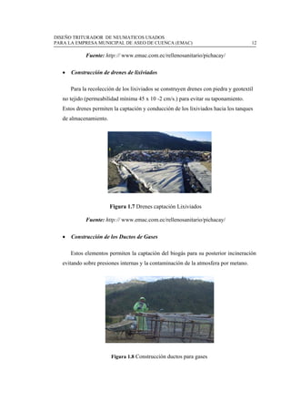 DISEÑO TRITURADOR DE NEUMATICOS USADOS
PARA LA EMPRESA MUNICIPAL DE ASEO DE CUENCA (EMAC) 12
 
Fuente: http:// www.emac.com.ec/rellenosanitario/pichacay/
 Construcción de drenes de lixiviados
Para la recolección de los lixiviados se construyen drenes con piedra y geotextil
no tejido (permeabilidad mínima 45 x 10 -2 cm/s.) para evitar su taponamiento.
Estos drenes permiten la captación y conducción de los lixiviados hacia los tanques
de almacenamiento.
Figura 1.7 Drenes captación Lixiviados
Fuente: http:// www.emac.com.ec/rellenosanitario/pichacay/
 Construcción de los Ductos de Gases
Estos elementos permiten la captación del biogás para su posterior incineración
evitando sobre presiones internas y la contaminación de la atmosfera por metano.
Figura 1.8 Construcción ductos para gases
 