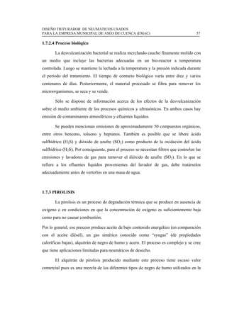 DISEÑO TRITURADOR DE NEUMATICOS USADOS
PARA LA EMPRESA MUNICIPAL DE ASEO DE CUENCA (EMAC) 57
 
1.7.2.4 Proceso biológico
La desvulcanización bacterial se realiza mezclando caucho finamente molido con
un medio que incluye las bacterias adecuadas en un bio-reactor a temperatura
controlada. Luego se mantiene la lechada a la temperatura y la presión indicada durante
el período del tratamiento. El tiempo de contacto biológico varía entre diez y varios
centenares de días. Posteriormente, el material procesado se filtra para remover los
microorganismos, se seca y se vende.
Sólo se dispone de información acerca de los efectos de la desvulcanización
sobre el medio ambiente de los procesos químicos y ultrasónicos. En ambos casos hay
emisión de contaminantes atmosféricos y efluentes líquidos.
Se pueden mencionan emisiones de aproximadamente 50 compuestos orgánicos,
entre otros benceno, tolueno y heptanos. También es posible que se libere ácido
sulfhídrico (H2S) y dióxido de azufre (SO2) como producto de la oxidación del ácido
sulfhídrico (H2S). Por consiguiente, para el proceso se necesitan filtros que controlen las
emisiones y lavadores de gas para remover el dióxido de azufre (SO2). En lo que se
refiere a los efluentes líquidos provenientes del lavador de gas, debe tratárselos
adecuadamente antes de verterlos en una masa de agua.
1.7.3 PIROLISIS
La pirolisis es un proceso de degradación térmica que se produce en ausencia de
oxígeno o en condiciones en que la concentración de oxígeno es suficientemente baja
como para no causar combustión.
Por lo general, ese proceso produce aceite de bajo contenido energético (en comparación
con el aceite diésel), un gas sintético conocido como “syngas” (de propiedades
caloríficas bajas), alquitrán de negro de humo y acero. El proceso es complejo y se cree
que tiene aplicaciones limitadas para neumáticos de desecho.
El alquitrán de pirolisis producido mediante este proceso tiene escaso valor
comercial pues es una mezcla de los diferentes tipos de negro de humo utilizados en la
 