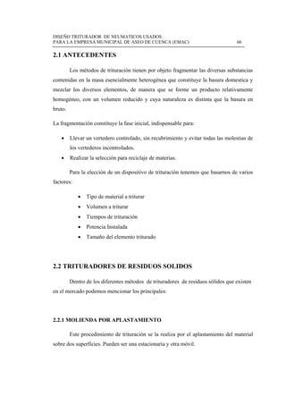 DISEÑO TRITURADOR DE NEUMATICOS USADOS
PARA LA EMPRESA MUNICIPAL DE ASEO DE CUENCA (EMAC) 66
 
2.1 ANTECEDENTES
Los métodos de trituración tienen por objeto fragmentar las diversas substancias
contenidas en la masa esencialmente heterogénea que constituye la basura domestica y
mezclar los diversos elementos, de manera que se forme un producto relativamente
homogéneo, con un volumen reducido y cuya naturaleza es distinta que la basura en
bruto.
La fragmentación constituye la fase inicial, indispensable para:
 Llevar un vertedero controlado, sin recubrimiento y evitar todas las molestias de
los vertederos incontrolados.
 Realizar la selección para reciclaje de materias.
Para la elección de un dispositivo de trituración tenemos que basarnos de varios
factores:
 Tipo de material a triturar
 Volumen a triturar
 Tiempos de trituración
 Potencia Instalada
 Tamaño del elemento triturado
2.2 TRITURADORES DE RESIDUOS SOLIDOS
Dentro de los diferentes métodos de trituradores de residuos sólidos que existen
en el mercado podemos mencionar los principales:
2.2.1 MOLIENDA POR APLASTAMIENTO
Este procedimiento de trituración se la realiza por el aplastamiento del material
sobre dos superficies. Pueden ser una estacionaria y otra móvil.
 