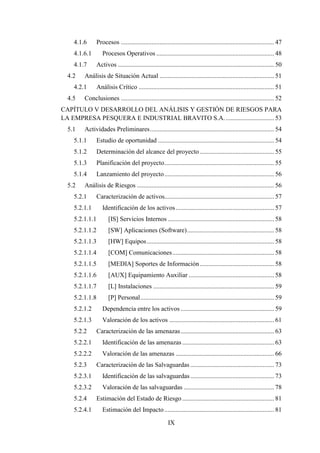 IX
4.1.6 Procesos ............................................................................................... 47
4.1.6.1 Procesos Operativos ......................................................................... 48
4.1.7 Activos ................................................................................................. 50
4.2 Análisis de Situación Actual ....................................................................... 51
4.2.1 Análisis Crítico .................................................................................... 51
4.5 Conclusiones ............................................................................................... 52
CAPÍTULO V DESARROLLO DEL ANÁLISIS Y GESTIÓN DE RIESGOS PARA
LA EMPRESA PESQUERA E INDUSTRIAL BRAVITO S.A............................... 53
5.1 Actividades Preliminares............................................................................. 54
5.1.1 Estudio de oportunidad ........................................................................ 54
5.1.2 Determinación del alcance del proyecto .............................................. 55
5.1.3 Planificación del proyecto.................................................................... 55
5.1.4 Lanzamiento del proyecto.................................................................... 56
5.2 Análisis de Riesgos ..................................................................................... 56
5.2.1 Caracterización de activos.................................................................... 57
5.2.1.1 Identificación de los activos............................................................. 57
5.2.1.1.1 [IS] Servicios Internos .................................................................. 58
5.2.1.1.2 [SW] Aplicaciones (Software)...................................................... 58
5.2.1.1.3 [HW] Equipos............................................................................... 58
5.2.1.1.4 [COM] Comunicaciones............................................................... 58
5.2.1.1.5 [MEDIA] Soportes de Información .............................................. 58
5.2.1.1.6 [AUX] Equipamiento Auxiliar ..................................................... 58
5.2.1.1.7 [L] Instalaciones ........................................................................... 59
5.2.1.1.8 [P] Personal................................................................................... 59
5.2.1.2 Dependencia entre los activos .......................................................... 59
5.2.1.3 Valoración de los activos ................................................................. 61
5.2.2 Caracterización de las amenazas.......................................................... 63
5.2.2.1 Identificación de las amenazas ......................................................... 63
5.2.2.2 Valoración de las amenazas ............................................................. 66
5.2.3 Caracterización de las Salvaguardas .................................................... 73
5.2.3.1 Identificación de las salvaguardas.................................................... 73
5.2.3.2 Valoración de las salvaguardas ........................................................ 78
5.2.4 Estimación del Estado de Riesgo......................................................... 81
5.2.4.1 Estimación del Impacto.................................................................... 81
 