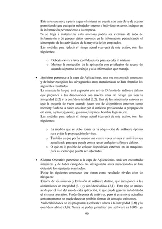 90
Esta amenaza nace a partir a que el sistema no cuenta con una clave de acceso
permitiendo que cualquier trabajador interno o individuo externo, indague en
la información perteneciente a la empresa.
Si se llega a materializar esta amenaza podría ser víctimas de robo de
información o de generar datos erróneos en la información perjudicando el
desempeño de las actividades de la mayoría de los empleados
Las medidas para reducir el riesgo actual (current) de este activo, son las
siguientes:
o Debería existir claves confidenciales para acceder al sistema
o Mejorar la protección de la aplicación con privilegios de acceso de
acuerdo al puesto de trabajo y a la información que maneja.
 Antivirus pertenece a la capa de Aplicaciones, una vez encontrado amenazas
y de haber escogidos las salvaguardas antes mencionadas se han obtenido los
siguientes resultados.
La amenaza ha la que está expuesto este activo: Difusión de software dañino
que perjudica a las dimensiones con niveles altos de riesgo que son la
integridad (3,2) y la confidencialidad (3,2). Una de las principales razones es
que la mayoría de veces cuando hacen uso de dispositivos externos como
memory flash no la hacen analizar por el antivirus provocando la propagación
de virus, espías (spyware), gusanos, troyanos, bombas lógicas, etc.
Las medidas para reducir el riesgo actual (current) de este activo, son las
siguientes:
o La medida que se debe tomar es la adquisición de software óptimo
para evitar la propagación de virus.
o También es que por lo menos una cuatro veces al mes el antivirus sea
actualizado para que pueda contra restar cualquier software dañino.
o O que en lo posible de colocar dispositivos externos en las maquinas
para así evitar que pueda ser infectadas.
 Sistema Operativo pertenece a la capa de Aplicaciones, una vez encontrado
amenazas y de haber escogidos las salvaguardas antes mencionadas se han
obtenido los siguientes resultados.
Posee las siguientes amenazas que tienen como resultado niveles altos de
riesgo en:
Errores de los usuarios y Difusión de software dañino, que indisponen a las
dimensiones de integridad (3,1) y confidencialidad (3,1). Este tipo de errores
se da por el mal del uso de esta aplicación, lo que pueda generar inhabilitado
el sistema operativo. Puede disponer de antivirus, pero si este no se actualiza
constantemente no puede detectar posibles formas de contagio existentes.
Vulnerabilidades de los programas (software) afecta a la integridad (3,0) y la
confidencialidad (3,0). Nunca se podrá garantizar que software es 100% ya
 