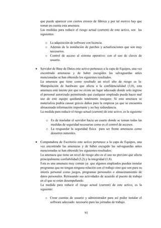 91
que puede aparecer con ciertos errores de fábrica y por tal motivo hay que
tomar en cuenta esta amenaza.
Las medidas para reducir el riesgo actual (current) de este activo, son las
siguientes:
o La adquisición de software con licencia.
o Además de la instalación de parches y actualizaciones que son muy
necesarios.
o Control de acceso al sistema operativo: con el uso de claves de
usuario.
 Servidor de Base de Datos este activo pertenece a la capa de Equipos, una vez
encontrado amenazas y de haber escogidos las salvaguardas antes
mencionadas se han obtenido los siguientes resultados.
La amenaza que tiene como resultado un nivel alto de riesgo es la:
Manipulación de hardware que afecta a la confidencialidad (3,8), esta
amenaza está latente por que no existe un lugar adecuado donde solo ingrese
el personal autorizado permitiendo que cualquier empleado pueda hacer mal
uso de este equipo quedando totalmente inseguro. Si esta amenaza se
materializa podría causar graves daños para la empresa ya que se encuentra
almacenada información importante y no hay redundancia.
La medida para reducir el riesgo actual (current) de este activo, es la siguiente
o Es de trasladar el servidor hacia un cuarto donde se toman todas las
medidas de seguridad necesarias como es el control de accesos.
o La resguardar la seguridad física para ser frente amenazas como
desastres naturales.
 Computadora de Escritorio este activo pertenece a la capa de Equipos, una
vez encontrado las amenazas y de haber escogido las salvaguardas antes
mencionadas se han obtenido los siguientes resultados:
La amenaza que tiene un nivel de riesgo alto es el uso no previsto que afecta
principalmente confiabilidad (3,2) y la integridad (1,8).
Esta es una amenaza muy común ya que algunos empleados pueden instalar
programas que no tengan ninguna relación con el trabajo sino que son para su
interés personal como juegos, programas personales o almacenamiento de
datos personales. Retrasando sus actividades de acuerdo al puesto de trabajo
en el que se están desempeñando.
La medida para reducir el riesgo actual (current) de este activo, es la
siguiente:
o Crear cuentas de usuario y administrador para así poder instalar el
software adecuado necesario para las jornadas de trabajo.
 