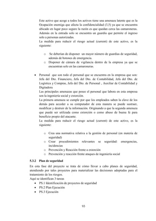 93
Este activo que acoge a todos los activos tiene una amenaza latente que es la
Ocupación enemiga que afecta la confidencialidad (3,5) ya que se encuentra
ubicado en lugar poco seguro la razón es que quedan cerca las camaroneras.
Además en la entrada solo se encuentra un guardia que permite el ingreso
solo a personas autorizadas.
La medida para reducir el riesgo actual (current) de este activo, es la
siguiente:
o Se deberían de disponer un mayor número de guardias de seguridad,
además de botones de emergencia.
o Disponer de cámara de vigilancia dentro de la empresa ya que se
encuentran solo en las camaroneras.
 Personal que son todo el personal que se encuentra en la empresa que son:
Jefa del Dto. Financiero, Jefa del Dto. de Contabilidad, Jefa del Dto. de
Logística y Compras, Jefa del Dto. de Personal , Auxiliar de Contabilidad y
Digitadora
Las principales amenazas que posee el personal que labora en esta empresa
son la ingeniería social y extorción.
La primera amenaza se cumple por que los empleados saben la clave de los
demás para acceder a su computador de esta manera se puede sustraer,
modificar y destruir de la información. Originando a que la segunda amenaza
que puede ser utilizada como extorción o como abuso de buena fe para
beneficio propio del atacante.
La medida para reducir el riesgo actual (current) de este activo, es la
siguiente:
o Crea una normativa relativa a la gestión de personal (en materia de
seguridad)
o Crear procedimientos relevantes se seguridad: emergencias,
incidencias
o Prevención y Reacción frente a extorción
o Prevención y reacción frente ataques de ingeniería social
5.3.2 Plan de seguridad
En esta fase del proyecto se trata de cómo llevar a cabo planes de seguridad,
atendiendo por tales proyectos para materializar las decisiones adoptadas para el
tratamiento de los riesgos.
Aquí se identifican 3 tareas
 PS.1 Identificación de proyectos de seguridad
 PS.2 Plan Ejecución
 PS.3 Ejecución
 