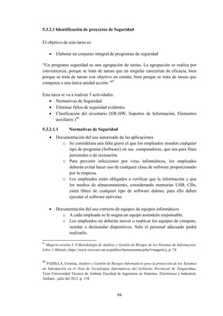 94
5.3.2.1 Identificación de proyectos de Seguridad
El objetivo de esta tarea es:
 Elaborar un conjunto integral de programas de seguridad
“Un programa seguridad es una agrupación de tareas. La agrupación se realiza por
conveniencia, porque se trata de tareas que en singular carecerían de eficacia, bien
porque se trata de tareas con objetivo en común, bien porque se trata de tareas que
competen a una única unidad acción.”45
Esta tarea se va a realizar 3 actividades:
 Normativas de Seguridad
 Eliminar fallos de seguridad evidentes
 Clasificación del inventario (SW,HW, Soportes de Información, Elementos
auxiliares )46
5.3.2.1.1 Normativas de Seguridad
 Documentación del uso autorizado de las aplicaciones
o Se considerara una falta grave el que los empleados instalen cualquier
tipo de programa (Software) en sus computadoras, que sea para fines
personales o de recreación.
o Para prevenir infecciones por virus informáticos, los empleados
deberán evitar hacer uso de cualquier clase de software proporcionado
por la empresa.
o Los empleados están obligados a verificar que la información y que
los medios de almacenamiento, considerando memorias USB, CDs,
estén libres de cualquier tipo de software dañino, para ello deben
ejecutar el software antivirus.
 Documentación del uso correcto de equipos de equipos informáticos
o A cada empleado se le asigna un equipo asiéndolo responsable.
o Los empleados no deberán mover o reubicar los equipos de cómputo,
instalar o desinstalar dispositivos. Solo el personal adecuado podrá
realizarlo.
45
Magerit-versión 3 .0 Metodología de Análisis y Gestión de Riesgos de los Sistemas de Información,
Libro 1-Método, https://www.ccn-cert.cni.es/publico/herramientas/pilar5/magerit/ç, p. 74
46
PADILLA, Cristina, Análisis y Gestión de Riesgos Informáticos para la protección de los Sistemas
de Información en el Área de Tecnologías Informáticas del Gobierno Provincial de Tungurahua,
Tesis Universidad Técnica de Ambato Facultad de Ingeniería en Sistemas, Electrónica e Industrial,
Ambato , julio del 2012 ,p .138
 