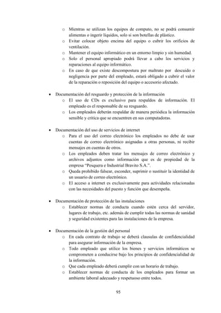 95
o Mientras se utilizan los equipos de computo, no se podrá consumir
alimentas o ingerir líquidos, solo si son botellas de plástico.
o Evitar colocar objeto encima del equipo o cubrir los orificios de
ventilación.
o Mantener el equipo informático en un entorno limpio y sin humedad.
o Solo el personal apropiado podrá llevar a cabo los servicios y
reparaciones al equipo informático.
o En caso de que existe descompostura por maltrato por descuido o
negligencia por parte del empleado, estará obligado a cubrir el valor
de la reparación o reposición del equipo o accesorio afectado.
 Documentación del resguardo y protección de la información
o El uso de CDs es exclusivo para respaldos de información. El
empleado es el responsable de su resguardo.
o Los empleados deberán respaldar de manera periódica la información
sensible y critica que se encuentren en sus computadoras.
 Documentación del uso de servicios de internet
o Para el uso del correo electrónico los empleados no debe de usar
cuentas de correo electrónico asignadas a otras personas, ni recibir
mensajes en cuentas de otros.
o Los empleados deben tratar los mensajes de correo electrónico y
archivos adjuntos como información que es de propiedad de la
empresa “Pesquera e Industrial Bravito S.A.”.
o Queda prohibido falsear, esconder, suprimir o sustituir la identidad de
un usuario de correo electrónico.
o El acceso a internet es exclusivamente para actividades relacionadas
con las necesidades del puesto y función que desempeña.
 Documentación de protección de las instalaciones
o Establecer normas de conducta cuando estén cerca del servidor,
lugares de trabajo, etc. además de cumplir todas las normas de sanidad
y seguridad existentes para las instalaciones de la empresa.
 Documentación de la gestión del personal
o En cada contrato de trabajo se deberá clausulas de confidencialidad
para asegurar información de la empresa.
o Todo empleado que utilice los bienes y servicios informáticos se
comprometen a conducirse bajo los principios de confidencialidad de
la información.
o Que cada empleado deberá cumplir con un horario de trabajo.
o Establecer normas de conducta de los empleados para formar un
ambiente laboral adecuado y respetuoso entre todos.
 