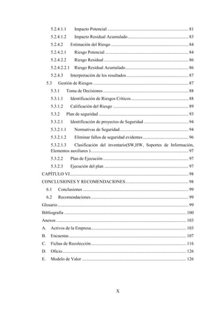 X
5.2.4.1.1 Impacto Potencial ......................................................................... 81
5.2.4.1.2 Impacto Residual Acumulado....................................................... 83
5.2.4.2 Estimación del Riesgo...................................................................... 84
5.2.4.2.1 Riesgo Potencial ........................................................................... 84
5.2.4.2.2 Riesgo Residual ............................................................................ 86
5.2.4.2.2.1 Riesgo Residual Acumulado......................................................... 86
5.2.4.3 Interpretación de los resultados........................................................ 87
5.3 Gestión de Riesgos ...................................................................................... 87
5.3.1 Toma de Decisiones............................................................................. 88
5.3.1.1 Identificación de Riesgos Críticos.................................................... 88
5.3.1.2 Calificación del Riesgo .................................................................... 89
5.3.2 Plan de seguridad ................................................................................. 93
5.3.2.1 Identificación de proyectos de Seguridad ........................................ 94
5.3.2.1.1 Normativas de Seguridad.............................................................. 94
5.3.2.1.2 Eliminar fallos de seguridad evidentes ......................................... 96
5.3.2.1.3 Clasificación del inventario(SW,HW, Soportes de Información,
Elementos auxiliares )........................................................................................ 97
5.3.2.2 Plan de Ejecución ............................................................................. 97
5.3.2.3 Ejecución del plan ............................................................................ 97
CAPÍTULO VI........................................................................................................... 98
CONCLUSIONES Y RECOMENDACIONES......................................................... 98
6.1 Conclusiones ............................................................................................... 99
6.2 Recomendaciones........................................................................................ 99
Glosario...................................................................................................................... 99
Bibliografía .............................................................................................................. 100
Anexos ..................................................................................................................... 103
A. Activos de la Empresa...................................................................................... 103
B. Encuestas.......................................................................................................... 107
C. Fichas de Recolección...................................................................................... 116
D. Oficio................................................................................................................ 126
E. Modelo de Valor .............................................................................................. 126
 