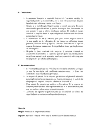 99
6.1 Conclusiones
 La empresa “Pesquera e Industrial Bravito S.A.” no tiene medidas de
seguridad guiados y documentados, por lo cual este estudio será de gran
beneficio para minimizar riesgos en el futuro.
 Gracias a la metodología Magerit donde se siguió una serie de pasos
estructurados para el análisis y gestión de riesgos, fase fundamental en
este estudio ya que se obtuvo resultados realistas del estado de riesgo
actual en la empresa donde se supo escoger que medidas serán necesarias
para mitigar el riesgo.
 La herramienta PILAR 5.2.9 fue de gran ayuda en este proyecto de tesis
ya que ayudo en la valoración de los riesgos en diferentes etapas
potencial, situación actual y objetivo. Gracias a este software se supo de
manera directa que mecanismos de seguridad se tienen que implementar
en esta empresa.
 Después de haber realizado este proyecto, la empresa obtendrá un
documento encaminado a la seguridad que será punto de partida para la
creación de normativas de seguridad para los recursos informáticos y para
los empleados que laboran en la empresa.
6.2 Recomendaciones
 Se recomienda que haya una revisión periódica de las amenazas y riesgos
ya que la tecnología está cambiando constantemente y deben ser
controlados para evitar futuros problemas.
 Se sugiere al gerente de la empresa que contrate al personal adecuado
para implementar las salvaguardas que fueron escogidas en el análisis de
riesgos para la empresa “Pesquera e Industrial Bravito S.A.”.
 Para reducir los riesgos que existen en los activos de la empresa se
deberían pensar en crear otro departamento que es el de informática para
que sus equipos reciban un mejor mantenimiento.
 Asimismo de capacitar al personal para que se cumplan las normas de
seguridad que se emplearon en la gestión de riesgos.
Glosario
Ataque: Amenaza de origen intencionado
Impacto: Resultado sobre un activo ante la materialización de una amenaza
 