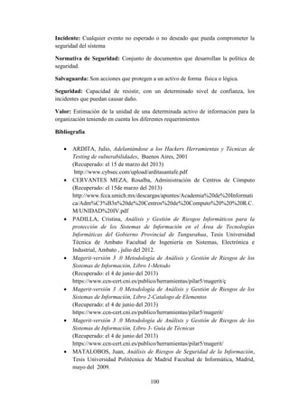 100
Incidente: Cualquier evento no esperado o no deseado que pueda comprometer la
seguridad del sistema
Normativa de Seguridad: Conjunto de documentos que desarrollan la política de
seguridad.
Salvaguarda: Son acciones que protegen a un activo de forma física o lógica.
Seguridad: Capacidad de resistir, con un determinado nivel de confianza, los
incidentes que puedan causar daño.
Valor: Estimación de la unidad de una determinada activo de información para la
organización teniendo en cuenta los diferentes requerimientos
Bibliografía
 ARDITA, Julio, Adelantándose a los Hackers Herramientas y Técnicas de
Testing de vulnerabilidades, Buenos Aires, 2001
(Recuperado: el 15 de marzo del 2013)
http://www.cybsec.com/upload/arditasantafe.pdf
 CERVANTES MEZA, Rosalba, Administración de Centros de Cómputo
(Recuperado: el 15de marzo del 2013)
http://www.fcca.umich.mx/descargas/apuntes/Academia%20de%20Informati
ca/Adm%C3%B3n%20de%20Centros%20de%20Computo%20%20%20R.C.
M/UNIDAD%20IV.pdf
 PADILLA, Cristina, Análisis y Gestión de Riesgos Informáticos para la
protección de los Sistemas de Información en el Área de Tecnologías
Informáticas del Gobierno Provincial de Tungurahua, Tesis Universidad
Técnica de Ambato Facultad de Ingeniería en Sistemas, Electrónica e
Industrial, Ambato , julio del 2012.
 Magerit-versión 3 .0 Metodología de Análisis y Gestión de Riesgos de los
Sistemas de Información, Libro 1-Metodo
(Recuperado: el 4 de junio del 2013)
https://www.ccn-cert.cni.es/publico/herramientas/pilar5/magerit/ç
 Magerit-versión 3 .0 Metodología de Análisis y Gestión de Riesgos de los
Sistemas de Información, Libro 2-Catalogo de Elementos
(Recuperado: el 4 de junio del 2013)
https://www.ccn-cert.cni.es/publico/herramientas/pilar5/magerit/
 Magerit-versión 3 .0 Metodología de Análisis y Gestión de Riesgos de los
Sistemas de Información, Libro 3- Guía de Técnicas
(Recuperado: el 4 de junio del 2013)
https://www.ccn-cert.cni.es/publico/herramientas/pilar5/magerit/
 MATALOBOS, Juan, Análisis de Riesgos de Seguridad de la Información,
Tesis Universidad Politécnica de Madrid Facultad de Informática, Madrid,
mayo del 2009.
 