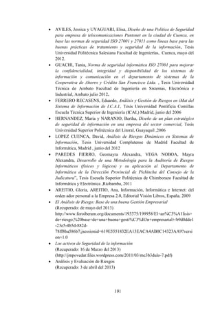 101
 AVILES, Jessica y UYAGUARI, Elisa, Diseño de una Política de Seguridad
para empresa de telecomunicaciones Puntonet en la ciudad de Cuenca, en
base las normas de seguridad ISO 27001 y 27011 como líneas base para las
buenas prácticas de tratamiento y seguridad de la información, Tesis
Universidad Politécnica Salesiana Facultad de Ingenierías, Cuenca, mayo del
2012.
 GUACHI, Tania, Norma de seguridad informática ISO 27001 para mejorar
la confidencialidad, integridad y disponibilidad de los sistemas de
información y comunicación en el departamento de sistemas de la
Cooperativa de Ahorro y Crédito San Francisco Ltda. , Tesis Universidad
Técnica de Ambato Facultad de Ingeniería en Sistemas, Electrónica e
Industrial, Ambato julio 2012.
 FERRERO RECASENS, Eduardo, Análisis y Gestión de Riesgos en iMat del
Sistema de Información de I.C.A.I., Tesis Universidad Pontificia Comillas
Escuela Técnica Superior de Ingeniería (ICAI,) Madrid, junio del 2006
 HERNANDEZ, María y NARANJO, Bertha, Diseño de un plan estratégico
de seguridad de información en una empresa del sector comercial, Tesis
Universidad Superior Politécnica del Litoral, Guayaquil ,2006
 LOPEZ CUENCA, David, Análisis de Riesgos Dinámicos en Sistemas de
Información, Tesis Universidad Complutense de Madrid Facultad de
Informática, Madrid , junio del 2012
 PAREDES FIERRO, Geomayra Alexandra, VEGA NOBOA, Mayra
Alexandra, Desarrollo de una Metodología para la Auditoría de Riesgos
Informáticos (físicos y lógicos) y su aplicación al Departamento de
Informática de la Dirección Provincial de Pichincha del Consejo de la
Judicatura”, Tesis Escuela Superior Politécnica de Chimborazo Facultad de
Informática y Electrónica ,Riobamba, 2011
 AREITIO, Gloria, AREITIO, Ana, Información, Informática e Internet: del
orden ador personal a la Empresa 2.0, Editorial Visión Libros, España. 2009
 El Análisis de Riesgo: Base de una buena Gestión Empresarial
(Recuperado: de mayo del 2013)
http://www.foroiberam.org/documents/193375/199958/El+an%C3%A1lisis+
de+riesgo,%20base+de+una+buena+gesti%C3%B3n+empresarial+/b9d0dde1
-23e5-4b5d-882d-
78ff8ba586b7;jsessionid=619E5551832EA13EACA4AB0C14323AA9?versi
on=1.0
 Los activos de Seguridad de la información
(Recuperado: 16 de Marzo del 2013)
(http://jmpovedar.files.wordpress.com/2011/03/mc3b3dulo-7.pdf)
 Análisis y Evaluación de Riesgos
(Recuperado: 3 de abril del 2013)
 