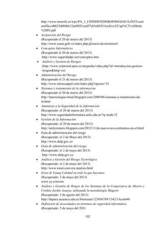 102
http://www.tenerife.es/wps/PA_1_CD5HDFH20OK0F0I6GE6E1LJN53/cont
entfiles/d0625d0040c32a68891ced57eb3eb82f/Archivo3/Cap%C3%ADtulo
%2003.pdf
 Aceptación del Riesgo
(Recuperado el 20 de marzo del 2013)
http://www.sunai.gob.ve/index.php/glosario-de-terminos#
 Conceptos Informáticos
(Recuperado el 20 de marzo del 2013)
http://www.seguridadpc.net/conceptos.htm
 Análisis y Gestión de Riesgos
(http://www.criptored.upm.es/intypedia/video.php?id=introduccion-gestion-
riesgos&lang=es)
 Administración del Riesgo
(Recuperado el 21 de marzo del 2013)
http://www.aforecoppel.com/index.php?opcion=33
 Sistemas y tratamiento de la información
(Recuperado el 20 de marzo del 2013)
http://latecnologiavirtual.blogspot.com/2009/06/sistemas-y-tratamiento-de-
la.html
 Amenazas a la Seguridad de la Información
(Recuperado: el 20 de marzo del 2013)
http://www.seguridadinformatica.unlu.edu.ar/?q=node/12
 Gestión de la Información
(Recuperado: el 20 de marzo del 2013)
http://arelyromero.blogspot.com/2012/11/de-nuevo-nos-centramos-en-el.html
 Guía de administración del riesgo
(Recuperado: el 2 de Mayo del 2013)
http://www.dafp.gov.co
 Guía de administración del riesgo
(Recuperado: el 2 de mayo del 2013)
http://www.dafp.gov.co
 Análisis y Gestión del Riesgo Tecnológico
(Recuperado: el 2 de mayo del 2013)
http://www.mnet.com.mx/analisis.html
 Ernst & Young Calidad en todo lo que hacemos
(Recuperado: 2 de mayo del 2013)
www.ey.com/mx
 Análisis y Gestión de Riegos de los Sistemas de la Cooperativa de Ahorro y
Crédito Jardín Azuayo, utilizando la metodología Magerit
(Recuperado: 5 de agosto del 2013)
http://dspace.ucuenca.edu.ec/bitstream/123456789/1342/1/tcon640
 Definición de necesidades en términos de seguridad informática
(Recuperado: 5 de mayo del 203)
 