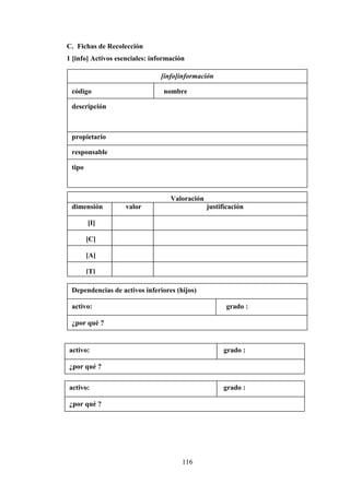 116
C. Fichas de Recolección
1 [info] Activos esenciales: información
[info]información
código nombre
descripción
propietario
responsable
tipo
Valoración
dimensión valor justificación
[I]
[C]
[A]
[T]
Dependencias de activos inferiores (hijos)
activo: grado :
¿por qué ?
activo: grado :
¿por qué ?
activo: grado :
¿por qué ?
 