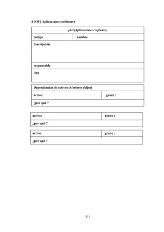 119
4 [SW] Aplicaciones (software)
[SW]Aplicaciones (software)
código nombre
descripción
responsable
tipo
Dependencias de activos inferiores (hijos)
activo: grado :
¿por qué ?
activo: grado :
¿por qué ?
activo: grado :
¿por qué ?
 