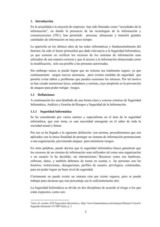 2
1. Introducción
En la actualidad a la mayoría de empresas han sido llamadas como “sociedades de la
información”, en donde la presencia de las tecnologías de la información y
comunicaciones (TIC); han permitido procesar, almacenar y trasmitir grandes
cantidades de información en muy poco tiempo.
La aparición en los últimos años de las redes informáticas y fundamentalmente del
Internet, ha sido el factor primordial que dado relevancia a la Seguridad Informática,
ya que consiste en verificar los recursos de los sistemas de información sean
utilizados de una manera correcta y que el acceso a la información almacenada como
la modificación, solo sea posible a las personas autorizadas.
Sin embargo nunca se puede lograr que un sistema sea totalmente seguro, ya que
continuamente surgen nuevas amenazas, pero existen medidas de seguridad que
permite evitar daños y problemas que pueden ocasionar los intrusos. Por tal motivo
se han creado numerosas leyes, estándares y normas, cuyo propósito es la prevención
de ataques para poder mitigar riesgos.
1.1 Definiciones
A continuación les será detallado de una forma clara y concisa criterios de Seguridad
Informática, Análisis y Gestión de Riesgos y Seguridad de la Información.
1.1.1 Seguridad Informática
Se ha considerado por varios autores y especialistas en el área de la seguridad
informática, que este tema, es una necesidad emergente en el saber de toda la
sociedad actual y futura.
Por eso se ha llegado a la siguiente definición: son normas, procedimientos que son
aplicados con la única finalidad de proteger un sistema de información perteneciente
a una organización, previniendo ataques para minimizar riesgos.
En otras palabras, puede decirse que la seguridad informática busca garantizar que
los recursos de un sistema de información sean utilizados tal como una organización
o un usuario lo ha decidido, sin intromisiones.1
.Recursos como son hardware,
software, datos, y también debemos de tomar en cuenta; a las personas con los
horarios, restricciones, denegaciones, perfiles de usuario, privilegios, contraseñas,
para así poder lograr un buen nivel de seguridad.
Ciertamente no puede existir un sistema cien por ciento seguros, pero se puede
trabajar para alcanzar que este porcentaje sea lo suficientemente alto.
La Seguridad Informática se divide en dos disciplinas de acuerdo al riesgo a los que
están expuestos, como son:
1
Guía de estudio ETS Seguridad Informática, http://www.buenastareas.com/ensayos/Horario-Voca-8-
Segundo-Semestre/1513007.html, p. 2
 