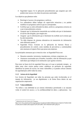 3
 Seguridad Lógica: Es la aplicación procedimientos que aseguren que solo
podrán tener acceso a los datos las personas autorizadas.
Los objetivos que plantean serán:
 Restringir el acceso a los programas y archivos.
 Los ordenadores deben trabajar sin supervisión minuciosa y no podrán
modificar no programas archivos que no correspondan.
 Certificar que se estén utilizando los datos, archivos y programas correctos en
y por el procedimiento correcto.
 Asegurar que la información transmitida sea recibida solo por el destinatario
al cual ha sido dirigida y por ningún otro.
 Asegurar que la información que el destinario ha recibido sea la misma que
ha sido transmitida.
 “Se debe disponer de sistemas alternativos de transmisión de información
entre diferentes puntos.”2
 Seguridad Física: Consiste en la aplicación de barreras físicas y
procedimientos de control, como medidas de preventivas y contramedidas
ante amenazas al espacio físico que posea una empresas.
Las principales amenazas que se trata de evitar en Seguridad Física son:
 Desastres naturales: terremotos, inundaciones, ciclones, erupciones, etc.
 Amenazas ocasionadas por el hombre: incendios, robo de información ya por
individuos que trabajen en la institución o por agentes externos.
Para tener un buen nivel de seguridad física que es lo que se pretende siempre, se
deber tener claro ciertos puntos como: establecer un perímetro de seguridad,
identificar los puntos de acceso, las zonas vulnerables y se pueden colocar cámaras
de seguridad para cubrir todas las zonas.
1.1.2 Actores de la Seguridad
Los Actores de Seguridad, son todas las personas que están involucradas en el
manejo de información ya sea digitalmente o de forma física dentro de una
organización empresarial.
1.1.3 Vulnerabilidades
“Se refiere a una debilidad en un sistema informático permitiendo a un atacante
violar el control de acceso y a la confidencialidad de datos y aplicaciones. Las
2
Administración de Centros de Cómputo,
http://www.fcca.umich.mx/descargas/apuntes/Academia%20de%20Informatica/Adm%C3%B3n%20d
e%20Centros%20de%20Computo%20%20%20R.C.M/UNIDAD%20IV.pdf,p.41
 