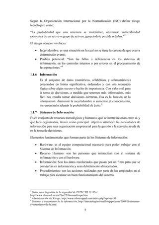 5
Según la Organización Internacional por la Normalización (ISO) define riesgo
tecnológico como:
“La probabilidad que una amenaza se materialice, utilizando vulnerabilidad
existentes de un activo o grupo de activos, generándole perdida o daños.”7
El riesgo siempre involucra:
 Incertidumbre: es una situación en la cual no se tiene la certeza de que ocurra
determinado evento.
 Perdida potencial: “Son las fallas o deficiencias en los sistemas de
información, en los controles internos o por errores en el procesamiento de
las operaciones.”8
1.1.6 Información
Es el conjunto de datos (numéricos, alfabéticos y alfanuméricos)
procesados en forma significativa, ordenados y con una secuencia
lógica sobre algún suceso o hecho de importancia. Con valor real para
la toma de decisiones, a medida que tenemos más información, más
fácil nos resulta tomar decisiones correctas. Esa es la función de la
información: disminuir la incertidumbre o aumentar el conocimiento,
incrementando además la probabilidad de éxito.9
1.1.7 Sistemas de Información
Es el conjunto de recursos tecnológicos y humanos, que se interrelacionan entre sí, y
que bien organizados, tienen como principal objetivo satisfacer las necesidades de
información para una organización empresarial para la gestión y la correcta ayuda de
en la toma de decisiones.
Elementos fundamentales que forman parte de los Sistemas de Información:
 Hardware: es el equipo computacional necesario para poder trabajar con el
Sistema de Información.
 Recurso Humano: son las personas que interactúan con el sistema de
información y con el hardware.
 Información: Son los datos recolectados que pasan por un filtro para que se
conviertan en información y sean debidamente almacenados.
 Procedimientos: son las acciones realizadas por parte de los empleados en el
trabajo para alcanzar un buen funcionamiento del sistema.
7
Guías para la gestión de la seguridad de TI/TEC TR 13335-1,
http://www.dimasoft.es/ctn71sc27/NormasGrupo.htm
8
Administración del Riesgo, http://www.aforecoppel.com/index.php?opcion=33
9
Sistemas y tratamiento de la información, http://latecnologiavirtual.blogspot.com/2009/06/sistemas-
y-tratamiento-de-la.html
 