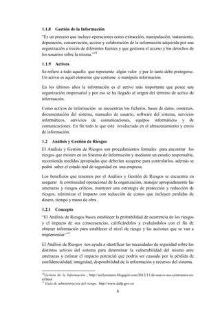 6
1.1.8 Gestión de la Información
“Es un proceso que incluye operaciones como extracción, manipulación, tratamiento,
depuración, conservación, acceso y colaboración de la información adquirida por una
organización a través de diferentes fuentes y que gestiona el acceso y los derechos de
los usuarios sobre la misma.”10
1.1.9 Activos
Se refiere a todo aquello que represente algún valor y por lo tanto debe protegerse.
Un activo es aquel elemento que contiene o manipula información.
En los últimos años la información es el activo más importante que posee una
organización empresarial y por eso se ha llegado al origen del término de activo de
información.
Como activos de información se encuentran los ficheros, bases de datos, contratos,
documentación del sistema, manuales de usuario, software del sistema, servicios
informáticos, servicios de comunicaciones, equipos informáticos y de
comunicaciones. En fin todo lo que esté involucrado en el almacenamiento y envío
de información.
1.2 Análisis y Gestión de Riesgos
El Análisis y Gestión de Riesgos son procedimientos formales para encontrar los
riesgos que existen en un Sistema de Información y mediante un estudio responsable,
recomienda medidas apropiadas que deberían acogerse para controlarlos, además se
podrá saber el estado real de seguridad en una empresa.
Los beneficios que tenemos por el Análisis y Gestión de Riesgos se encuentra en
asegurar la continuidad operacional de la organización, manejar apropiadamente las
amenazas y riesgos críticos, mantener una estrategia de protección y reducción de
riesgos, minimizar el impacto con reducción de costos que incluyen perdidas de
dinero, tiempo y mano de obra .
1.2.1 Concepto
“El Análisis de Riesgos busca establecer la probabilidad de ocurrencia de los riesgos
y el impacto de sus consecuencias, calificándolos y evaluándolos con el fin de
obtener información para establecer el nivel de riesgo y las acciones que se van a
implementar.”11
El Análisis de Riesgos nos ayuda a identificar las necesidades de seguridad sobre los
distintos activos del sistema para determinar la vulnerabilidad del mismo ante
amenazas y estimar el impacto potencial que podría ser causado por la pérdida de
confidencialidad, integridad, disponibilidad de la información y recursos del sistema.
10
Gestión de la Información , http://arelyromero.blogspot.com/2012/11/de-nuevo-nos-centramos-en-
el.html
11
Guía de administración del riesgo, http://www.dafp.gov.co
 