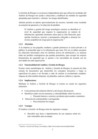 7
La Gestión de Riesgos es un proceso independiente pero que utiliza los resultados del
Análisis de Riesgos nos ayuda a seleccionar y establecer las medidas de seguridad
apropiadas para controlar o eliminar los riesgos identificados.
Además permite un óptimo aprovechamiento de recursos, teniendo como resultado
un aumento de ganancias y la reducción de pérdidas.
El Análisis y gestión del riesgo tecnológico consiste en identificar el
nivel de seguridad que requiere la organización en materia de
Información, aportando elementos claros para la Alta Dirección, para
aprobar iniciativas, recursos y presupuestos enfocados a alcanzar los
niveles aceptables de riesgo para la organización.12
1.2.2 Afectados
A la empresa ya sea pequeña, mediana o grande pertenezca al sector privado o al
público, lo primordial aquí es la información que tiene. Por eso se deben encontrar
las relaciones funcionales entre los distintos activos de información y se analicen
todas las posibles contingencias que puedan presentarse, para escoger las mejores
herramientas de seguridad que se ajusten a las necesidades de acuerdo con las
actividades de cada organización.
1.2.3 Funcionalidad del Análisis y Gestión de Riesgos
Existen varias metodologías de Análisis y Gestión de Riesgos; la mayoría de ellas
constan de documentos que desarrollan los conceptos necesarios y luego se
especifican los pasos a ser llevados a cabo de realizar el revelamiento completo.
Algunas de ellas también disponen de plantillas, matrices, tableros y reportes.
1.2.4 Implicaciones
Mediante el Análisis y Gestión de Riesgos se tomara en cuenta los siguientes
elementos:
 Conocimiento del ambiente laboral y del alcance del proyecto.
 Identificar cuáles son las amenazas y vulnerabilidades sobre los activos
o Personal (interno y externo), accidentes (provocados o naturales).
 Selección de contramedidas o salvaguardas
o Para minimizar los riesgos.
1.2.5 Ventajas
El Análisis y Gestión de Riesgos tiene las siguientes ventajas:
 Descubrir que áreas o departamentos de una empresa serían los
más vulnerables ante un ataque.
12
Análisis y Gestión del Riesgo Tecnológico, http://www.mnet.com.mx/analisis.html
 