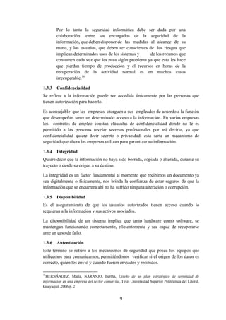 9
Por lo tanto la seguridad informática debe ser dada por una
colaboración entre los encargados de la seguridad de la
información, que deben disponer de las medidas al alcance de su
mano, y los usuarios, que deben ser conscientes de los riesgos que
implican determinados usos de los sistemas y de los recursos que
consumen cada vez que les pasa algún problema ya que esto les hace
que pierdan tiempo de producción y el recursos en horas de la
recuperación de la actividad normal es en muchos casos
irrecuperable.16
1.3.3 Confidencialidad
Se refiere a la información puede ser accedida únicamente por las personas que
tienen autorización para hacerlo.
Es aconsejable que las empresas otorguen a sus empleados de acuerdo a la función
que desempeñan tener un determinado acceso a la información. En varias empresas
los contratos de empleo constan cláusulas de confidencialidad donde no le es
permitido a las personas revelar secretos profesionales por así decirlo, ya que
confidencialidad quiere decir secreto o privacidad; esto sería un mecanismo de
seguridad que ahora las empresas utilizan para garantizar su información.
1.3.4 Integridad
Quiere decir que la información no haya sido borrada, copiada o alterada, durante su
trayecto o desde su origen a su destino.
La integridad es un factor fundamental al momento que recibimos un documento ya
sea digitalmente o físicamente, nos brinda la confianza de estar seguros de que la
información que se encuentra ahí no ha sufrido ninguna alteración o corrupción.
1.3.5 Disponibilidad
Es el aseguramiento de que los usuarios autorizados tienen acceso cuando lo
requieran a la información y sus activos asociados.
La disponibilidad de un sistema implica que tanto hardware como software, se
mantengan funcionando correctamente, eficientemente y sea capaz de recuperarse
ante un caso de fallo.
1.3.6 Autenticación
Este término se refiere a los mecanismos de seguridad que posea los equipos que
utilicemos para comunicarnos, permitiéndonos verificar si el origen de los datos es
correcto, quien los envió y cuando fueron enviados y recibidos.
16
HERNÁNDEZ, María, NARANJO, Bertha, Diseño de un plan estratégico de seguridad de
información en una empresa del sector comercial, Tesis Universidad Superior Politécnica del Litoral,
Guayaquil ,2006,p. 2
 