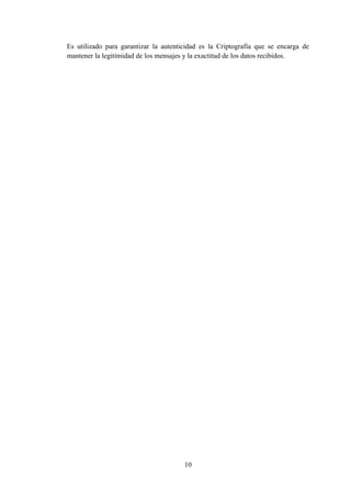 10
Es utilizado para garantizar la autenticidad es la Criptografía que se encarga de
mantener la legitimidad de los mensajes y la exactitud de los datos recibidos.
 