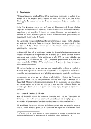 12
2 Introducción
“Durante la primera mitad del Siglo XX, el campo que monopoliza el análisis de los
riesgos es el del negocio de los seguros, en torno a los que existe una profusa
bibliografía. Es en este terreno en el que se comienza a forjar la relación coste-
riesgo.”17
John Von Neumann expresa que la Gestión de Riesgos nace de la necesidad de
organizar e interpretar datos científicos y otras informaciones, facilitando la toma de
decisiones y los acuerdos. El interés por poder determinar con anticipación los
eventos del futuro, supuso el pilar de un área de la matemática aplicada conocida
inicialmente como Teoría de Juegos.
La Gestión del Riesgo para la Seguridad de la Información surge a partir del campo
de la Gestión de Seguros, donde se empieza a forjar la relación coste-beneficio. Para
las décadas de 80 y 90 se convierte en parte fundamental en las empresas en su
planificación y estrategias.
A finales del siglo XX se comienza a conocer los riesgos informáticos dentro de una
empresa están cada vez más presentes por tal motivo que se deben tomar las acciones
necesarias para evitarlos. Po tal motivo en el año 1995 se crean estándares de
Seguridad de la Información (BS 7799-1) adoptando precisamente en el año 2000
como es estándar ISO/IEC 17799, descubriendo ya la gestión del riesgo como parte
del proceso de seguridad.
El enfoque básico que se va tratar en esta investigación mediante el Análisis y
Gestión de riesgos es la selección de un conjunto de salvaguardas o controles de
seguridad que permita alcanzar un nivel básico de protección para todos los sistemas.
Actualmente las tareas que se realizan en el Análisis y Gestión de Riesgos su
principal función son de complementarse entre sí para llegar la Gestión de la
Seguridad. Al seguir sistemáticamente cada uno de los pasos suele ser costoso tanto
en tiempo como en recurso de personal y que debería realizarse basado en
metodologías formales y a si puede ser posible apoyadas por la aplicaciones
software.
2.1 Etapa de Análisis de Riesgos
Con el desarrollo actual, las empresas dependen más de las Tecnologías de
Información las cuales ayudan a realizar tareas cada vez más complejas y por ende
corren con riesgos que pueden amenazar el buen desempeño de sus funciones.
El Análisis de Riesgos se utilizado desde hace muchos años en cualquier empresa
que lo desea .Surge a partir de la necesidad de organizar e interpretar datos
17
LÓPEZ CUENCA, David, Análisis de Riesgos Dinámicos en Sistemas de Información, Tesis
Universidad Complutense de Madrid Facultad de Informática, Madrid , junio del 2012, p. 2
 