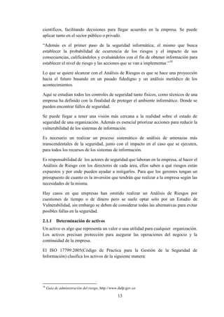 13
científicos, facilitando decisiones para llegar acuerdos en la empresa. Se puede
aplicar tanto en el sector público o privado.
“Además es el primer paso de la seguridad informática; el mismo que busca
establecer la probabilidad de ocurrencia de los riesgos y el impacto de sus
consecuencias, calificándolos y evaluándolos con el fin de obtener información para
establecer el nivel de riesgo y las acciones que se van a implementar.”18
Lo que se quiere alcanzar con el Análisis de Riesgos es que se hace una proyección
hacia el futuro basando en un pasado fidedigno y un análisis metódico de los
acontecimientos.
Aquí se estudian todos los controles de seguridad tanto físicos, como técnicos de una
empresa ha definido con la finalidad de proteger el ambiente informático. Donde se
pueden encontrar fallos de seguridad.
Se puede llegar a tener una visión más cercana a la realidad sobre el estado de
seguridad de una organización. Además es esencial priorizar acciones para reducir la
vulnerabilidad de los sistemas de información.
Es necesario un realizar un proceso sistemático de análisis de amenazas más
transcendentales de la seguridad, junto con el impacto en el caso que se ejecuten,
para todos los recursos de los sistemas de información.
Es responsabilidad de los actores de seguridad que laboran en la empresa, al hacer el
Análisis de Riesgo con los directores de cada área, ellos saben a qué riesgos están
expuestos y por ende pueden ayudar a mitigarlos. Para que los gerentes tengan un
presupuesto de cuanto es la inversión que tendrán que realizar a la empresa según las
necesidades de la misma.
Hay casos en que empresas han omitido realizar un Análisis de Riesgos por
cuestiones de tiempo o de dinero pero se suele optar solo por un Estudio de
Vulnerabilidad, sin embargo se deben de considerar todas las alternativas para evitar
posibles fallas en la seguridad.
2.1.1 Determinación de activos
Un activo es algo que representa un valor o una utilidad para cualquier organización.
Los activos precisan protección para asegurar las operaciones del negocio y la
continuidad de la empresa.
El ISO 17799:2005(Código de Practica para la Gestión de la Seguridad de
Información) clasifica los activos de la siguiente manera:
18
Guía de administración del riesgo, http://www.dafp.gov.co
 
