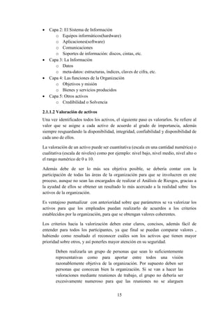 15
 Capa 2: El Sistema de Información
o Equipos informáticos(hardware)
o Aplicaciones(software)
o Comunicaciones
o Soportes de información: discos, cintas, etc.
 Capa 3: La Información
o Datos
o meta-datos: estructuras, índices, claves de cifra, etc.
 Capa 4: Las funciones de la Organización
o Objetivos y misión
o Bienes y servicios producidos
 Capa 5: Otros activos
o Credibilidad o Solvencia
2.1.1.2 Valoración de activos
Una vez identificados todos los activos, el siguiente paso es valorarlos. Se refiere al
valor que se asigne a cada activo de acuerdo al grado de importancia, además
siempre resguardando la disponibilidad, integridad, confiabilidad y disponibilidad de
cada uno de ellos.
La valoración de un activo puede ser cuantitativa (escala en una cantidad numérica) o
cualitativa (escala de niveles) como por ejemplo: nivel bajo, nivel medio, nivel alto o
el rango numérico de 0 a 10.
Además debe de ser lo más sea objetiva posible, se debería contar con la
participación de todas las áreas de la organización para que se involucren en este
proceso, aunque no sean las encargados de realizar el Análisis de Riesgos, gracias a
la ayudad de ellos se obtener un resultado lo más acercado a la realidad sobre los
activos de la organización.
Es ventajoso puntualizar con anterioridad sobre que parámetros se va valorizar los
activos para que los empleados puedan realizarlo de acuerdos a los criterios
establecidos por la organización, para que se obtengan valores coherentes.
Los criterios hacia la valorización deben estar claros, concisos, además fácil de
entender para todos los participantes, ya que final se puedan comparar valores ,
habiendo como resultado el reconocer cuáles son los activos que tienen mayor
prioridad sobre otros, y así ponerles mayor atención en su seguridad.
Deben realizarla un grupo de personas que sean lo suficientemente
representativas como para aportar entre todos una visión
razonablemente objetiva de la organización. Por supuesto deben ser
personas que conozcan bien la organización. Si se van a hacer las
valoraciones mediante reuniones de trabajo, el grupo no debería ser
excesivamente numeroso para que las reuniones no se alarguen
 