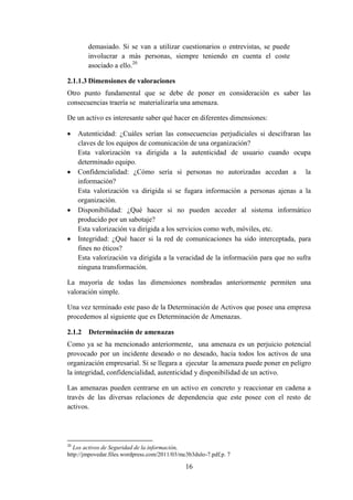 16
demasiado. Si se van a utilizar cuestionarios o entrevistas, se puede
involucrar a más personas, siempre teniendo en cuenta el coste
asociado a ello.20
2.1.1.3 Dimensiones de valoraciones
Otro punto fundamental que se debe de poner en consideración es saber las
consecuencias traería se materializaría una amenaza.
De un activo es interesante saber qué hacer en diferentes dimensiones:
 Autenticidad: ¿Cuáles serían las consecuencias perjudiciales si descifraran las
claves de los equipos de comunicación de una organización?
Esta valorización va dirigida a la autenticidad de usuario cuando ocupa
determinado equipo.
 Confidencialidad: ¿Cómo sería si personas no autorizadas accedan a la
información?
Esta valorización va dirigida si se fugara información a personas ajenas a la
organización.
 Disponibilidad: ¿Qué hacer si no pueden acceder al sistema informático
producido por un sabotaje?
Esta valorización va dirigida a los servicios como web, móviles, etc.
 Integridad: ¿Qué hacer si la red de comunicaciones ha sido interceptada, para
fines no éticos?
Esta valorización va dirigida a la veracidad de la información para que no sufra
ninguna transformación.
La mayoría de todas las dimensiones nombradas anteriormente permiten una
valoración simple.
Una vez terminado este paso de la Determinación de Activos que posee una empresa
procedemos al siguiente que es Determinación de Amenazas.
2.1.2 Determinación de amenazas
Como ya se ha mencionado anteriormente, una amenaza es un perjuicio potencial
provocado por un incidente deseado o no deseado, hacia todos los activos de una
organización empresarial. Si se llegara a ejecutar la amenaza puede poner en peligro
la integridad, confidencialidad, autenticidad y disponibilidad de un activo.
Las amenazas pueden centrarse en un activo en concreto y reaccionar en cadena a
través de las diversas relaciones de dependencia que este posee con el resto de
activos.
20
Los activos de Seguridad de la información,
http://jmpovedar.files.wordpress.com/2011/03/mc3b3dulo-7.pdf,p. 7
 