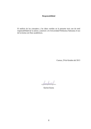 II
Responsabilidad
El análisis de los conceptos y las ideas vertidas en la presente tesis son de total
responsabilidad de la autora y autorizó a la Universidad Politécnica Salesiana el uso
de la misma con fines académicos.
Cuenca, 29 de Octubre del 2013
________________
Karina Gaona
 