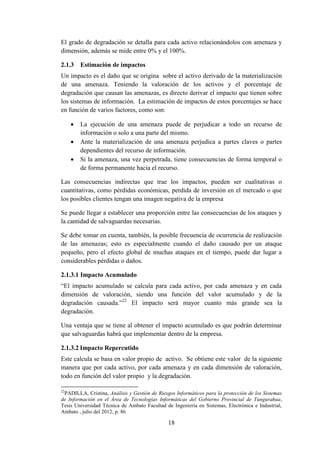 18
El grado de degradación se detalla para cada activo relacionándolos con amenaza y
dimensión, además se mide entre 0% y el 100%.
2.1.3 Estimación de impactos
Un impacto es el daño que se origina sobre el activo derivado de la materialización
de una amenaza. Teniendo la valoración de los activos y el porcentaje de
degradación que causan las amenazas, es directo derivar el impacto que tienen sobre
los sistemas de información. La estimación de impactos de estos porcentajes se hace
en función de varios factores, como son:
 La ejecución de una amenaza puede de perjudicar a todo un recurso de
información o solo a una parte del mismo.
 Ante la materialización de una amenaza perjudica a partes claves o partes
dependientes del recurso de información.
 Si la amenaza, una vez perpetrada, tiene consecuencias de forma temporal o
de forma permanente hacia el recurso.
Las consecuencias indirectas que trae los impactos, pueden ser cualitativas o
cuantitativas, como pérdidas económicas, perdida de inversión en el mercado o que
los posibles clientes tengan una imagen negativa de la empresa
Se puede llegar a establecer una proporción entre las consecuencias de los ataques y
la cantidad de salvaguardas necesarias.
Se debe tomar en cuenta, también, la posible frecuencia de ocurrencia de realización
de las amenazas; esto es especialmente cuando el daño causado por un ataque
pequeño, pero el efecto global de muchas ataques en el tiempo, puede dar lugar a
considerables pérdidas o daños.
2.1.3.1 Impacto Acumulado
“El impacto acumulado se calcula para cada activo, por cada amenaza y en cada
dimensión de valoración, siendo una función del valor acumulado y de la
degradación causada.”22
El impacto será mayor cuanto más grande sea la
degradación.
Una ventaja que se tiene al obtener el impacto acumulado es que podrán determinar
que salvaguardas habrá que implementar dentro de la empresa.
2.1.3.2 Impacto Repercutido
Este calcula se basa en valor propio de activo. Se obtiene este valor de la siguiente
manera que por cada activo, por cada amenaza y en cada dimensión de valoración,
todo en función del valor propio y la degradación.
22
PADILLA, Cristina, Análisis y Gestión de Riesgos Informáticos para la protección de los Sistemas
de Información en el Área de Tecnologías Informáticas del Gobierno Provincial de Tungurahua,
Tesis Universidad Técnica de Ambato Facultad de Ingeniería en Sistemas, Electrónica e Industrial,
Ambato , julio del 2012, p. 86
 