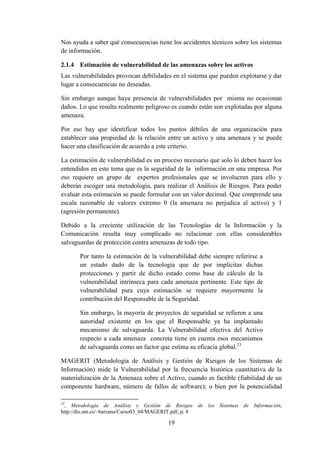 19
Nos ayuda a saber qué consecuencias tiene los accidentes técnicos sobre los sistemas
de información.
2.1.4 Estimación de vulnerabilidad de las amenazas sobre los activos
Las vulnerabilidades provocan debilidades en el sistema que pueden explotarse y dar
lugar a consecuencias no deseadas.
Sin embargo aunque haya presencia de vulnerabilidades por misma no ocasionan
daños. Lo que resulta realmente peligroso es cuando están son explotadas por alguna
amenaza.
Por eso hay que identificar todos los puntos débiles de una organización para
establecer una propiedad de la relación entre un activo y una amenaza y se puede
hacer una clasificación de acuerdo a este criterio.
La estimación de vulnerabilidad es un proceso necesario que solo lo deben hacer los
entendidos en este tema que es la seguridad de la información en una empresa. Por
eso requiere un grupo de expertos profesionales que se involucren para ello y
deberán escoger una metodología, para realizar el Análisis de Riesgos. Para poder
evaluar esta estimación se puede formular con un valor decimal. Que comprende una
escala razonable de valores extremo 0 (la amenaza no perjudica al activo) y 1
(agresión permanente).
Debido a la creciente utilización de las Tecnologías de la Información y la
Comunicación resulta muy complicado no relacionar con ellas considerables
salvaguardas de protección contra amenazas de todo tipo.
Por tanto la estimación de la vulnerabilidad debe siempre referirse a
un estado dado de la tecnología que de por implícitas dichas
protecciones y partir de dicho estado como base de cálculo de la
vulnerabilidad intrínseca para cada amenaza pertinente. Este tipo de
vulnerabilidad para cuya estimación se requiere mayormente la
contribución del Responsable de la Seguridad.
Sin embargo, la mayoría de proyectos de seguridad se refieren a una
autoridad existente en los que el Responsable ya ha implantado
mecanismo de salvaguarda. La Vulnerabilidad efectiva del Activo
respecto a cada amenaza concreta tiene en cuenta esos mecanismos
de salvaguarda como un factor que estima su eficacia global.23
MAGERIT (Metodología de Análisis y Gestión de Riesgos de los Sistemas de
Información) mide la Vulnerabilidad por la frecuencia histórica cuantitativa de la
materialización de la Amenaza sobre el Activo, cuando es factible (fiabilidad de un
componente hardware, número de fallos de software); o bien por la potencialidad
23
, Metodología de Análisis y Gestión de Riesgos de los Sistemas de Información,
http://dis.um.es/~barzana/Curso03_04/MAGERIT.pdf, p. 8
 