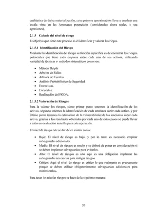 20
cualitativa de dicha materialización, cuya primera aproximación lleva a emplear una
escala vista en las Amenazas potenciales (consideradas ahora reales, o sea
agresiones).
2.1.5 Calculo del nivel de riesgo
El objetivo que tiene este proceso es el identificar y valorar los riegos.
2.1.5.1 Identificación del Riesgo
Mediante la identificación del riesgo su función específica es de encontrar los riesgos
potenciales que tiene cada empresa sobre cada uno de sus activos, utilizando
variedad de técnicas o métodos sistemáticos como son:
 Método Delphi
 Arboles de Fallos
 Arboles de Eventos
 Análisis Probabilístico de Seguridad
 Entrevistas.
 Encuestas.
 Realización del FODA.
2.1.5.2 Valoración de Riesgos
Para la valorar los riesgos, como primer punto tenemos la identificación de los
activos, segundo tenemos la identificación de cada amenaza sobre cada activo, y por
último punto tenemos la estimación de la vulnerabilidad de las amenazas sobre cada
activo, gracias a los resultados obtenidos por cada uno de estos pasos se puede llevar
a cabo un evaluación sencilla para esta operación.
El nivel de riesgo este se divide en cuatro zonas:
 Bajo: El nivel de riesgo es bajo, y por lo tanto es necesario emplear
salvaguardas adicionales.
 Medio: El nivel de riesgos es medio y se deberá de poner en consideración si
se deben implantar salvaguardas para evitarlos.
 Alto: El nivel de riesgos es alto aquí es una obligación implantar las
salvaguardas necesarias para mitigar riesgos.
 Crítico: Aquí el nivel de riesgo es crítico lo que realmente es preocupante
porque se deben utilizar obligatoriamente salvaguardas adicionales para
minimizarlos.
Para tasar los niveles riesgos se hace de la siguiente manera:
 