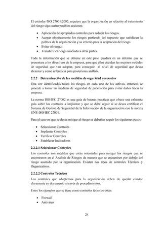24
El estándar ISO 27001:2005, requiere que la organización en relación al tratamiento
del riesgo siga cuatro posibles acciones:
 Aplicación de apropiados controles para reducir los riesgos.
 Acepar objetivamente los riesgos partiendo del supuesto que satisfacen la
política de la organización y su criterio para la aceptación del riesgo.
 Evitar el riesgo.
 Transferir el riesgo asociado a otras partes.
Toda la información que se obtiene en este paso quedara en un informe que se
presentara a los directivos de la empresa, para que ellos decidan las mejores medidas
de seguridad que van adoptar, para conseguir el nivel de seguridad que desea
alcanzar y como referencia para posteriores análisis.
2.2.2 Determinación de las medidas de seguridad necesarias
Una vez identificados todos los riesgos en cada uno de los activos, entonces se
procede a tomar las medidas de seguridad de prevención para evitar daños hacia la
empresa.
La norma ISO/IEC 27002 es una guía de buenas prácticas que ofrece una exhausta
guía sobre los controles a implantar y que se debe seguir si se desea certificar el
Sistema de Gestión de Seguridad de la Información de la organización con la norma
UNE-ISO/IEC 27001.
Para el caso en que se desea mitigar el riesgo se deberían seguir los siguientes pasos:
 Seleccionar Controles
 Implantar Controles
 Verificar Controles
 Establecer Indicadores
2.2.2.1 Seleccionar Controles
Los controles son medidas que están orientadas para mitigar los riesgos que se
encontraron en el Análisis de Riesgos de manera que se encuentren por debajo del
riesgo asumido por la organización. Existen dos tipos de controles Técnicos y
Organizativos.
2.2.2.2 Controles Técnicos
Los controles que adoptemos para la organización deben de quedar constar
claramente en documento a través de procedimientos.
Entre los ejemplos que se tiene como controles técnicos están:
 Firewall
 Antivirus
 