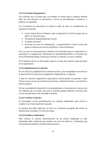 25
2.2.2.3 Controles Organizativos
Los controles que se acojan para ser tomados en cuenta para la empresa también
debe de estar presente en documento a través de procedimiento, normativas o
políticas de seguridad.
En el momento de seleccionar un control se debe de tener en consideración las
siguientes cuestiones:
 Coste Control frente al Impacto: aquí si imaginaría si el activo pasara por un
daño y el valor del activo.
 Necesidad de disponibilidad del control.
 Controles existentes.
 Inversión de costos de implantación y mantenimiento: Cuanto tuviera que
gastar la empresa en recursos económicos como en humanos.
Una vez que ya concluyeron que controles son autorizados para la organización se
procederá a su implantación. Declaración de Aplicabilidad (SOA) es el nombre que
tiene el documento donde constan que controles se aplican y los que no aplican.
En la siguiente fase es la más tiempo requiere y la que más recursos ocupa por parte
de la organización
2.2.2.4 Implantación de Controles
En esta fase de la implantación de controles técnicos y de salvaguardas se necesita de
la intervención de la persona encargada de la Seguridad de la empresa.
Y para los controles organizativos participaran exclusivamente los gerentes o altos
directivos que son los que tomaran las decisiones, además de formar y concientizar a
todo la empresa.
No hay necesidad del desarrollo de un procedimiento o documento por cada uno de
los controles que se escojan, sino que se aconseja agrupar diferentes controles para
en uno solo para hacer más utilizable el sistema.
2.2.2.5 Verificar Controles
Es aconsejable revisar periódicamente los controles implantados para revisar si
cumplen con el funcionamiento esperado.
La persona que debe supervisar el activo es la persona encargada del mismo en
función de la criticidad y el valor del mismo.
2.2.2.6 Establecer Indicadores
Para verificar el correcto funcionamiento de un control implantado es muy
importante haber establecido previamente una serie de objetivos e indicadores que
nos permitan la medición de dicho funcionamiento.
 