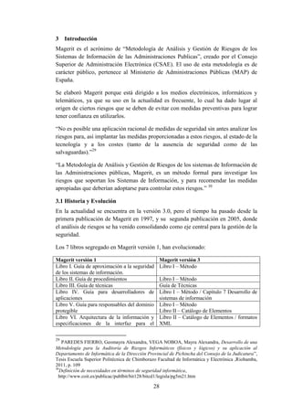 28
3 Introducción
Magerit es el acrónimo de “Metodología de Análisis y Gestión de Riesgos de los
Sistemas de Información de las Administraciones Publicas”, creado por el Consejo
Superior de Administración Electrónica (CSAE). El uso de esta metodología es de
carácter público, pertenece al Ministerio de Administraciones Públicas (MAP) de
España.
Se elaboró Magerit porque está dirigido a los medios electrónicos, informáticos y
telemáticos, ya que su uso en la actualidad es frecuente, lo cual ha dado lugar al
origen de ciertos riesgos que se deben de evitar con medidas preventivas para lograr
tener confianza en utilizarlos.
“No es posible una aplicación racional de medidas de seguridad sin antes analizar los
riesgos para, así implantar las medidas proporcionadas a estos riesgos, al estado de la
tecnología y a los costes (tanto de la ausencia de seguridad como de las
salvaguardas).”29
“La Metodología de Análisis y Gestión de Riesgos de los sistemas de Información de
las Administraciones públicas, Magerit, es un método formal para investigar los
riesgos que soportan los Sistemas de Información, y para recomendar las medidas
apropiadas que deberían adoptarse para controlar estos riesgos.” 30
3.1 Historia y Evolución
En la actualidad se encuentra en la versión 3.0, pero el tiempo ha pasado desde la
primera publicación de Magerit en 1997, y su segunda publicación en 2005, donde
el análisis de riesgos se ha venido consolidando como eje central para la gestión de la
seguridad.
Los 7 libros segregado en Magerit versión 1, han evolucionado:
Magerit versión 1 Magerit versión 3
Libro I. Guía de aproximación a la seguridad
de los sistemas de información.
Libro I – Método
Libro II. Guía de procedimientos Libro I – Método
Libro III. Guía de técnicas Guía de Técnicas
Libro IV. Guía para desarrolladores de
aplicaciones
Libro I – Método / Capítulo 7 Desarrollo de
sistemas de información
Libro V. Guía para responsables del dominio
protegible
Libro I – Método
Libro II – Catálogo de Elementos
Libro VI. Arquitectura de la información y
especificaciones de la interfaz para el
Libro II – Catálogo de Elementos / formatos
XML
29
PAREDES FIERRO, Geomayra Alexandra, VEGA NOBOA, Mayra Alexandra, Desarrollo de una
Metodología para la Auditoría de Riesgos Informáticos (físicos y lógicos) y su aplicación al
Departamento de Informática de la Dirección Provincial de Pichincha del Consejo de la Judicatura”,
Tesis Escuela Superior Politécnica de Chimborazo Facultad de Informática y Electrónica ,Riobamba,
2011, p. 109
30
Definición de necesidades en términos de seguridad informática,
http://www.coit.es/publicac/publbit/bit128/bitcd1/legisla/pg5m21.htm
 