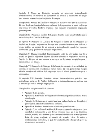 31
Capítulo II Visión de Conjunto: presenta los conceptos informalmente.
Específicamente se enmarcan las actividades de análisis y tratamiento de riesgos
para tener un proceso integral de gestión de riesgos.
El capítulo III Método de Análisis de Riesgos: es exclusivo solo para el Análisis de
Riesgos donde explica detalladamente cada uno de los pasos que se van a realizar en
este tipo de proyectos, donde va orientado para cualquier organización empresarial
que lo requiera.
El capítulo IV Proceso de Gestión de Riesgos: describe todas las actividades que se
hacen dentro de la Gestión de Riesgos.
El capítulo V Proyectos de Análisis de Riesgos: se centra en los Proyectos de
Análisis de Riesgos, proyectos en los que nos veremos inmersos para realizar el
primer análisis de riesgos de un sistema y eventualmente cuando hay cambios
sustanciales y hay que rehacer el modelo ampliamente.
El capítulo VI Plan de Seguridad: determina cuáles serán las actividades para llevar
a cabo un plan de seguridad, después de haber realizado el proyecto de Análisis y
Gestión de Riesgos, de esta manera se escogen las decisiones apropiadas para el
tratamiento de los riesgos.
El capítulo VII Desarrollo de Sistemas de Información: se centra la seguridad de los
sistemas de información considerando varios puntos de vista para mitigar riesgos,
además interviene el Análisis de Riesgos que tiene el mismo propósito asegurar la
información.
El capítulo VIII Consejos Prácticos: ofrece recomendaciones prácticas para
aplicarlos en las tareas del Análisis de Riesgos, lo que resulta muy conveniente para
la persona que realiza este tipo de proyectos.
Los apéndices recogen material de consulta:
 Apéndice 1. Un glosario.
 Apéndice 2. Referencias bibliográficas consideradas para el desarrollo de esta
metodología.
 Apéndice 3. Referencias al marco legal que incluye las tareas de análisis y
gestión en la Administración Pública Española.
 Apéndice 4. El marco normativo de evaluación y certificación.
 Apéndice 5. Al realizar el Análisis de Riesgos comprende trabajar con cierta
cantidad de información y uno de los primeros pasos es el de Identificar
Activos, número de Amenazas y una cantidad determinados de Salvaguardas.
Toda da como resultado el manejo de grandes cifras de datos y
combinaciones entre ellos, lo que lleva naturalmente a buscar el apoyo de
herramientas automáticas.
 