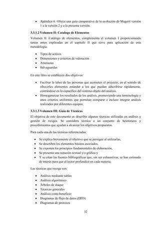 32
 Apéndice 6. Ofrece una guía comparativa de la evolución de Magerit versión
1 a la versión 2 y a la presenta versión.
3.3.1.2 Volumen II: Catalogo de Elementos
Volumen II: Catálogo de elementos, complementa el volumen I proporcionando
tareas antes explicadas en el capítulo II que sirve para aplicación de esta
metodología.
 Tipos de activos
 Dimensiones y criterios de valoración
 Amenazas
 Salvaguardas
En este libro se establecen dos objetivos:
 Facilitar la labor de las personas que acometen el proyecto, en el sentido de
ofrecerles elementos estándar a los que puedan adscribirse rápidamente,
centrándose en lo específico del sistema objeto del análisis.
 Homogeneizar los resultados de los análisis, promoviendo una terminología y
unos criterios uniformes que permitan comparar e incluso integrar análisis
realizados por diferentes equipos.
3.3.1.3 Volumen III: Guía de Técnicas
El objetivo de este documento es describir algunas técnicas utilizadas en análisis y
gestión de riesgos. Se considera técnica a un conjunto de heurísticos y
procedimientos que ayudan a alcanzar los objetivos propuestos.
Para cada una de las técnicas referenciadas:
 Se explica brevemente el objetivo que se persigue al utilizarlas,
 Se describen los elementos básicos asociados,
 Se exponen los principios fundamentales de elaboración,
 Se presenta una notación textual y/o gráfica y
 Y se citan las fuentes bibliográficas que, sin ser exhaustivas, se han estimado
de interés para que el lector profundice en cada materia.
Las técnicas que recoge son:
 Análisis mediante tablas
 Análisis algorítmico
 Árboles de ataque
 Técnicas generales
 Análisis coste-beneficio
 Diagramas de flujo de datos (DFD)
 Diagramas de procesos
 