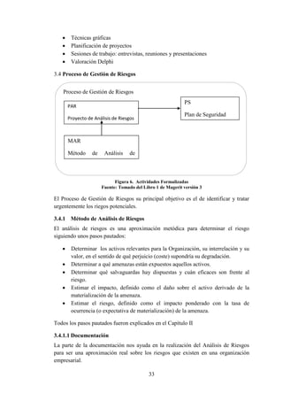 33
 Técnicas gráficas
 Planificación de proyectos
 Sesiones de trabajo: entrevistas, reuniones y presentaciones
 Valoración Delphi
3.4 Proceso de Gestión de Riesgos
Figura 6. Actividades Formalizadas
Fuente: Tomado del Libro 1 de Magerit versión 3
El Proceso de Gestión de Riesgos su principal objetivo es el de identificar y tratar
urgentemente los riegos potenciales.
3.4.1 Método de Análisis de Riesgos
El análisis de riesgos es una aproximación metódica para determinar el riesgo
siguiendo unos pasos pautados:
 Determinar los activos relevantes para la Organización, su interrelación y su
valor, en el sentido de qué perjuicio (coste) supondría su degradación.
 Determinar a qué amenazas están expuestos aquellos activos.
 Determinar qué salvaguardas hay dispuestas y cuán eficaces son frente al
riesgo.
 Estimar el impacto, definido como el daño sobre el activo derivado de la
materialización de la amenaza.
 Estimar el riesgo, definido como el impacto ponderado con la tasa de
ocurrencia (o expectativa de materialización) de la amenaza.
Todos los pasos pautados fueron explicados en el Capítulo II
3.4.1.1 Documentación
La parte de la documentación nos ayuda en la realización del Análisis de Riesgos
para ser una aproximación real sobre los riesgos que existen en una organización
empresarial.
Proceso de Gestión de Riesgos
PAR
Proyecto de Análisis de Riesgos
PS
Plan de Seguridad
MAR
Método de Análisis de
Riesgos
 