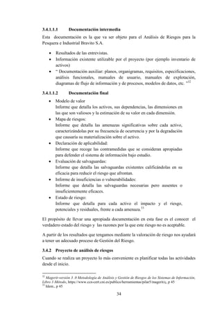 34
3.4.1.1.1 Documentación intermedia
Esta documentación es la que va ser objeto para el Análisis de Riesgos para la
Pesquera e Industrial Bravito S.A.
 Resultados de las entrevistas.
 Información existente utilizable por el proyecto (por ejemplo inventario de
activos)
 “ Documentación auxiliar: planos, organigramas, requisitos, especificaciones,
análisis funcionales, manuales de usuario, manuales de explotación,
diagramas de flujo de información y de procesos, modelos de datos, etc. ”32
3.4.1.1.2 Documentación final
 Modelo de valor
Informe que detalla los activos, sus dependencias, las dimensiones en
las que son valiosos y la estimación de su valor en cada dimensión.
 Mapa de riesgos:
Informe que detalla las amenazas significativas sobre cada activo,
caracterizándolas por su frecuencia de ocurrencia y por la degradación
que causaría su materialización sobre el activo.
 Declaración de aplicabilidad:
Informe que recoge las contramedidas que se consideran apropiadas
para defender el sistema de información bajo estudio.
 Evaluación de salvaguardas:
Informe que detalla las salvaguardas existentes calificándolas en su
eficacia para reducir el riesgo que afrontan.
 Informe de insuficiencias o vulnerabilidades:
Informe que detalla las salvaguardas necesarias pero ausentes o
insuficientemente eficaces.
 Estado de riesgo:
Informe que detalla para cada activo el impacto y el riesgo,
potenciales y residuales, frente a cada amenaza.33
El propósito de llevar una apropiada documentación en esta fase es el conocer el
verdadero estado del riesgo y las razones por la que este riesgo no es aceptable.
A partir de los resultados que tengamos mediante la valoración de riesgo nos ayudará
a tener un adecuado proceso de Gestión del Riesgo.
3.4.2 Proyecto de análisis de riesgos
Cuando se realiza un proyecto lo más conveniente es planificar todas las actividades
desde el inicio.
32
Magerit-versión 3 .0 Metodología de Análisis y Gestión de Riesgos de los Sistemas de Información,
Libro 1-Método, https://www.ccn-cert.cni.es/publico/herramientas/pilar5/magerit/ç, p 45
33
Idem., p 45
 