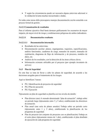 36
 Y según las circunstancias puede ser necesaria alguna entrevista adicional si
la validación levanta muchas inexactitudes o dudas.
En todas estas tareas debe preocuparse manejar documentación escrita sometida a un
proceso formal de gestión.
3.4.2.3 Comunicación de resultados
Para el informe ejecutivo final basta destacar gráficamente los escenarios de mayor
impacto, de mayor nivel de riesgo y combinaciones peligrosas de ambos indicadores.
3.4.2.3.1 Documentación resultante
3.4.2.3.1.1 Documentación intermedia
 Resultados de las entrevistas.
 Documentación auxiliar: planos, organigramas, requisitos, especificaciones,
análisis funcionales, cuadernos de carga, manuales de usuario, manuales de
explotación, diagramas de flujo de información y de procesos, modelos de
datos, etc.
 Análisis de los resultados, con la detección de las áreas críticas claves.
 Información existente utilizable por el proyecto (por ejemplo inventario de
activos)
3.4.3 Plan de Seguridad
En esta fase se trata de llevar a cabo los planes de seguridad, de acuerdo a las
decisiones acogidas para el tratamiento de los riesgos.
Aquí se identifican 3 tareas:
 PS.1 Identificación de proyectos de seguridad
 PS.2 Plan de ejecución
 PS.3 Ejecución
Típicamente un plan de seguridad se planifica en tres niveles de detalle:
 Plan director (uno) A menudo denominado “plan de actuación”, trabaja sobre
un periodo largo (típicamente entre 3 y 5 años), estableciendo las directrices
de actuación.
 Plan anual (una serie de planes anuales) Trabaja sobre un periodo corto
(típicamente entre 1 y 2 años), estableciendo la planificación de los
programas de seguridad.
 Plan de proyecto (un conjunto de proyectos con su planificación) Trabaja en
el corto plazo (típicamente menos de 1 año), estableciendo el plan detallado
de ejecución de cada programa de seguridad.
 