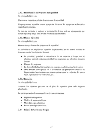 37
3.4.3.1 Identificación de Proyectos de Seguridad
Su principal objetivo es:
Elaborar un conjunto armónico de programas de seguridad.
Un programa de seguridad es una agrupación de tareas. La agrupación se la realiza
según la conveniencia.
Se trata de implantar o mejorar la implantación de una serie de salvaguardas que
lleven impacto y riesgo a los niveles residuales determinados.
3.4.3.2 Plan de Ejecución
Su principal objetivo es
Ordenar temporalmente los programas de seguridad.
La duración de un proyecto de seguridad es primordial, por tal motivo se debe de
tomar en cuenta los siguientes factores:
 La criticidad, gravedad o conveniencia de los impactos y riesgos que se
afrontan, teniendo máxima prioridad los programas que afronten situación
críticas.
 El coste del programa
 La disponibilidad del personal propio para responsabilizarse de la dirección.
 Otros factores como puede ser la elaboración del presupuesto anual de la
Organización, las relaciones con otras organizaciones, la evolución del marco
legal, reglamentario o contractual, etc.
3.4.3.3 Ejecución
Su principal objetivo es:
Alcanzar los objetivos previstos en el plan de seguridad para cada proyecto
planificado.
Lo que se pretende alcanzar cuando se ejecuta esta tarea es:
 Implantar salvaguardas
 Modelo de valor actualizado
 Mapa de riesgo actualizado
 Estado de riesgo actualizado
3.4.4 Proceso de Gestión de Riesgos
 