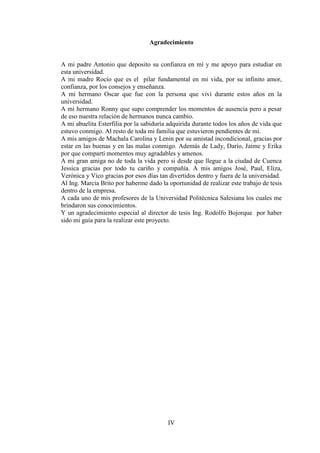 IV
Agradecimiento
A mi padre Antonio que deposito su confianza en mí y me apoyo para estudiar en
esta universidad.
A mi madre Rocío que es el pilar fundamental en mi vida, por su infinito amor,
confianza, por los consejos y enseñanza.
A mi hermano Oscar que fue con la persona que viví durante estos años en la
universidad.
A mi hermano Ronny que supo comprender los momentos de ausencia pero a pesar
de eso nuestra relación de hermanos nunca cambio.
A mi abuelita Esterfilia por la sabiduría adquirida durante todos los años de vida que
estuvo conmigo. Al resto de toda mi familia que estuvieron pendientes de mi.
A mis amigos de Machala Carolina y Lenin por su amistad incondicional, gracias por
estar en las buenas y en las malas conmigo. Además de Lady, Darío, Jaime y Erika
por que compartí momentos muy agradables y amenos.
A mi gran amiga no de toda la vida pero si desde que llegue a la ciudad de Cuenca
Jessica gracias por todo tu cariño y compañía. A mis amigos José, Paul, Eliza,
Verónica y Vico gracias por esos días tan divertidos dentro y fuera de la universidad.
Al Ing. Marcia Brito por haberme dado la oportunidad de realizar este trabajo de tesis
dentro de la empresa.
A cada uno de mis profesores de la Universidad Politécnica Salesiana los cuales me
brindaron sus conocimientos.
Y un agradecimiento especial al director de tesis Ing. Rodolfo Bojorque por haber
sido mi guía para la realizar este proyecto.
 