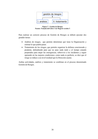 38
Figura 7. Gestión de Riesgos
Fuente: Tomado del Libro 1 de Magerit versión 3
Para realizar un correcto proceso de Gestión de Riesgos se deberá ejecutar dos
grandes tareas:
 Análisis de riesgos, que permite determinar qué tiene la Organización y
estimar lo que podría pasar.
 Tratamiento de los riesgos, que permite organizar la defensa concienzuda y
prudente, defendiendo para que no pase nada malo y al tiempo estando
preparados para atajar las emergencias, sobrevivir a los incidentes y seguir
operando en las mejores condiciones; como nada es perfecto, se dice que el
riesgo se reduce a un nivel residual que la Dirección asume.
Ambas actividades, análisis y tratamiento se combinan en el proceso denominado
Gestión de Riesgos.
 